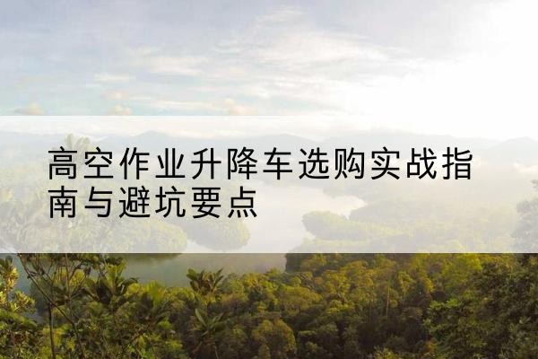 阿图什升降车怎么选-高空作业升降车选购实战指南与避坑要点