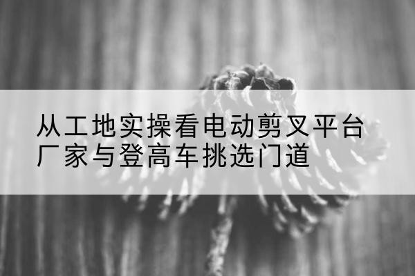 阿图什电动剪叉升降平台厂家-从工地实操看电动剪叉平台厂家与登高车挑选门道
