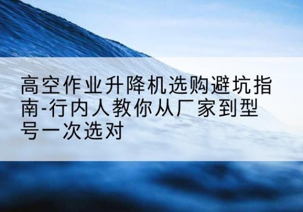 阿图什升降平台厂家-高空作业升降机选购避坑指南-行内人教你从厂家到型号一次选对