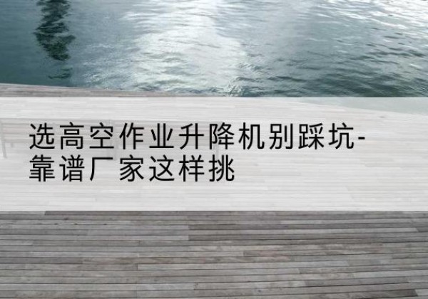 阿图什剪叉式升降机厂家-选高空作业升降机别踩坑-靠谱厂家这样挑