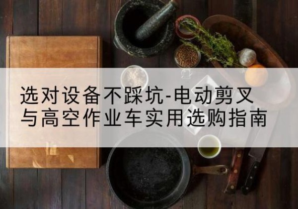 阿图什电动剪叉升降平台怎么选-选对设备不踩坑-电动剪叉与高空作业车实用选购指南