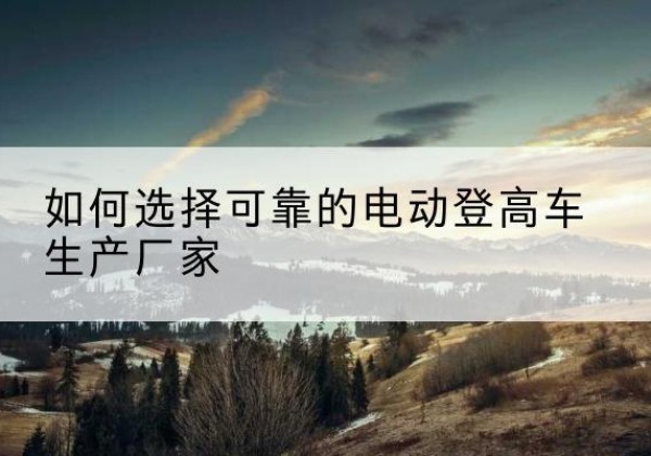 阿图什电动登高车厂家-如何选择可靠的电动登高车生产厂家