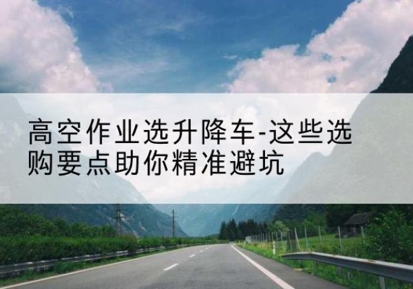 阿图什升降车厂家-高空作业选升降车-这些选购要点助你*避坑