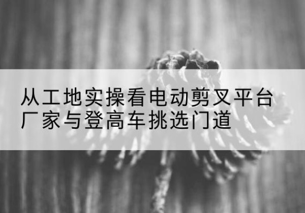 阿图什电动剪叉升降平台厂家-从工地实操看电动剪叉平台厂家与登高车挑选门道