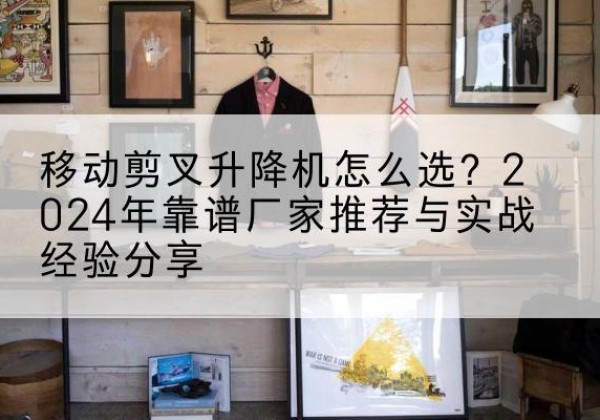 阿图什升降平台厂家推荐-移动剪叉升降机怎么选？2024年靠谱厂家推荐与实战经验分享